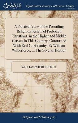 Book cover for A Practical View of the Prevailing Religious System of Professed Christians, in the Higher and Middle Classes in This Country, Contrasted with Real Christianity. by William Wilberforce, ... the Seventh Edition