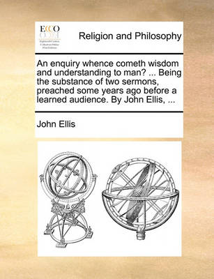 Book cover for An enquiry whence cometh wisdom and understanding to man? ... Being the substance of two sermons, preached some years ago before a learned audience. By John Ellis, ...