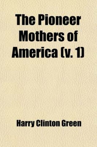 Cover of The Pioneer Mothers of America (Volume 1); A Record of the More Notable Women of the Early Days of the Country, and Particularly of the Colonial and Revolutionary Periods, by Harry Clinton Green and Mary Wolcott Green