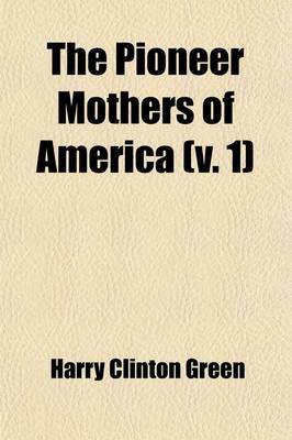 Book cover for The Pioneer Mothers of America (Volume 1); A Record of the More Notable Women of the Early Days of the Country, and Particularly of the Colonial and Revolutionary Periods, by Harry Clinton Green and Mary Wolcott Green