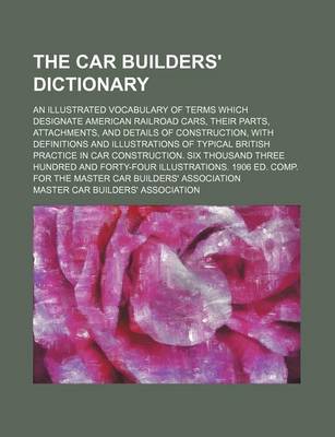 Book cover for The Car Builders' Dictionary; An Illustrated Vocabulary of Terms Which Designate American Railroad Cars, Their Parts, Attachments, and Details of Construction, with Definitions and Illustrations of Typical British Practice in Car Construction. Six Thousan