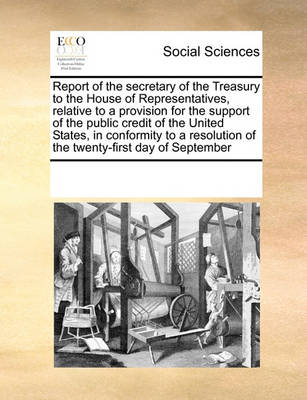 Book cover for Report of the Secretary of the Treasury to the House of Representatives, Relative to a Provision for the Support of the Public Credit of the United States, in Conformity to a Resolution of the Twenty-First Day of September