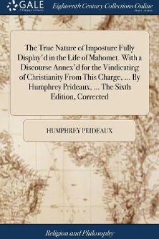 Cover of The True Nature of Imposture Fully Display'd in the Life of Mahomet. With a Discourse Annex'd for the Vindicating of Christianity From This Charge, ... By Humphrey Prideaux, ... The Sixth Edition, Corrected