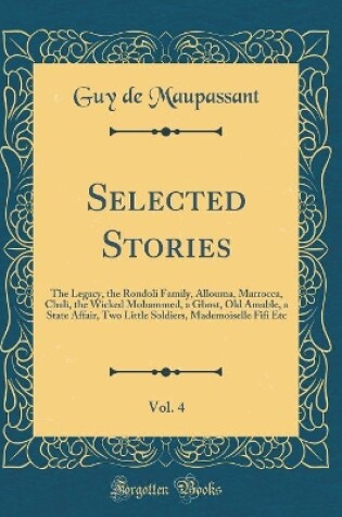 Cover of Selected Stories, Vol. 4: The Legacy, the Rondoli Family, Allouma, Marrocca, Chali, the Wicked Mohammed, a Ghost, Old Amable, a State Affair, Two Little Soldiers, Mademoiselle Fifi Etc (Classic Reprint)