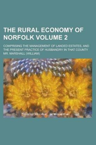 Cover of The Rural Economy of Norfolk; Comprising the Management of Landed Estates, and the Present Practice of Husbandry in That County Volume 2