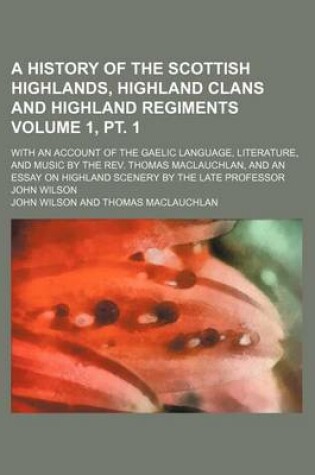 Cover of A History of the Scottish Highlands, Highland Clans and Highland Regiments Volume 1, PT. 1; With an Account of the Gaelic Language, Literature, and Music by the REV. Thomas MacLauchlan, and an Essay on Highland Scenery by the Late Professor John Wilson