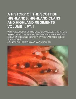 Book cover for A History of the Scottish Highlands, Highland Clans and Highland Regiments Volume 1, PT. 1; With an Account of the Gaelic Language, Literature, and Music by the REV. Thomas MacLauchlan, and an Essay on Highland Scenery by the Late Professor John Wilson