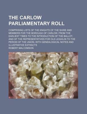 Book cover for The Carlow Parliamentary Roll; Comprising Lists of the Knights of the Shire and Members for the Borough of Carlow, from the Earliest Times to the Introduction of the Ballot, and of the Representatives for Old Leighlin to the Period of the Union, with Gene