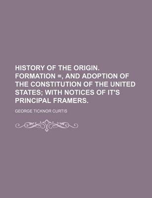 Book cover for History of the Origin. Formation =, and Adoption of the Constitution of the United States; With Notices of It's Principal Framers.