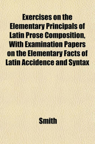 Cover of Exercises on the Elementary Principals of Latin Prose Composition, with Examination Papers on the Elementary Facts of Latin Accidence and Syntax