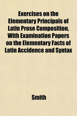 Book cover for Exercises on the Elementary Principals of Latin Prose Composition, with Examination Papers on the Elementary Facts of Latin Accidence and Syntax