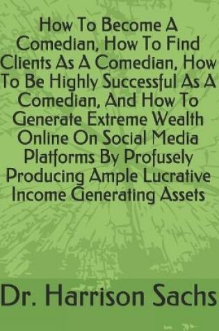 Cover of How To Become A Comedian, How To Find Clients As A Comedian, How To Be Highly Successful As A Comedian, And How To Generate Extreme Wealth Online On Social Media Platforms By Profusely Producing Ample Lucrative Income Generating Assets