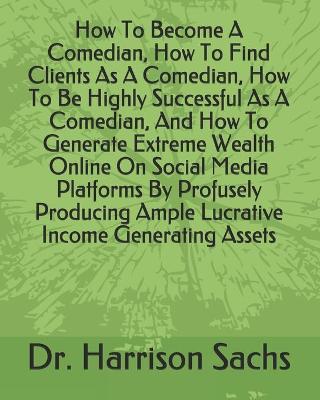 Book cover for How To Become A Comedian, How To Find Clients As A Comedian, How To Be Highly Successful As A Comedian, And How To Generate Extreme Wealth Online On Social Media Platforms By Profusely Producing Ample Lucrative Income Generating Assets