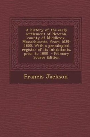 Cover of A History of the Early Settlement of Newton, County of Middlesex, Massachusetts, from 1639-1800. with a Genealogical Register of Its Inhabitants, Prior to 1800