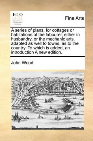 Cover of A Series of Plans, for Cottages or Habitations of the Labourer, Either in Husbandry, or the Mechanic Arts, Adapted as Well to Towns, as to the Country. to Which Is Added, an Introduction a New Edition.