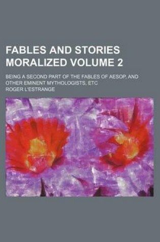 Cover of Fables and Stories Moralized Volume 2; Being a Second Part of the Fables of Aesop, and Other Eminent Mythologists, Etc