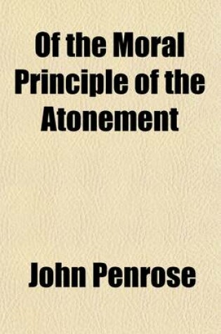 Cover of Of the Moral Principle of the Atonement; Also of Faith and of Its Two Sorts, Conviction and Confidence, and of the Connexion Between Them