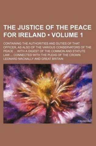 Cover of The Justice of the Peace for Ireland (Volume 1); Containing the Authorities and Duties of That Officer, as Also of the Various Conservators of the Peace with a Digest of the Common and Statute Law Connected with the Pleas of the Crown