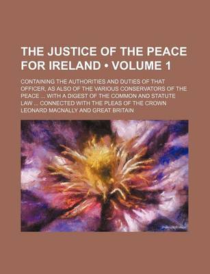 Book cover for The Justice of the Peace for Ireland (Volume 1); Containing the Authorities and Duties of That Officer, as Also of the Various Conservators of the Peace with a Digest of the Common and Statute Law Connected with the Pleas of the Crown