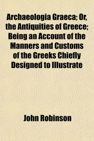 Cover of Archaeologia Graeca; Or, the Antiquities of Greece; Being an Account of the Manners and Customs of the Greeks Chiefly Designed to Illustrate