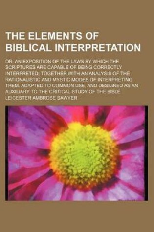 Cover of The Elements of Biblical Interpretation; Or, an Exposition of the Laws by Which the Scriptures Are Capable of Being Correctly Interpreted Together Wit