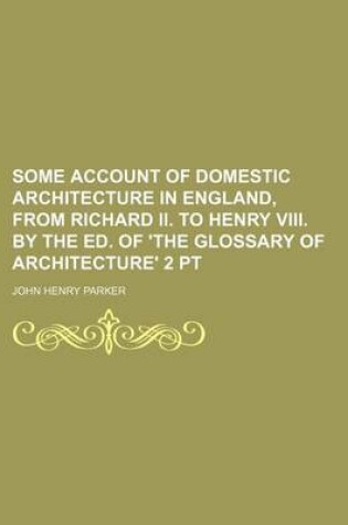 Cover of Some Account of Domestic Architecture in England, from Richard II. to Henry VIII. by the Ed. of 'The Glossary of Architecture' 2 PT