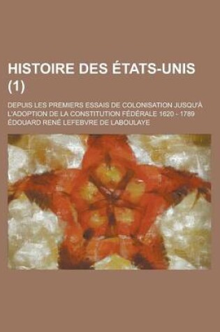 Cover of Histoire Des Etats-Unis; Depuis Les Premiers Essais de Colonisation Jusqu'a L'Adoption de La Constitution Federale 1620 - 1789 (1)