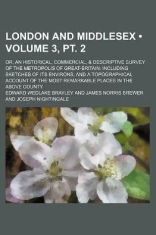 Cover of London and Middlesex (Volume 3, PT. 2); Or, an Historical, Commercial, & Descriptive Survey of the Metropolis of Great-Britain Including Sketches of Its Environs, and a Topographical Account of the Most Remarkable Places in the Above County