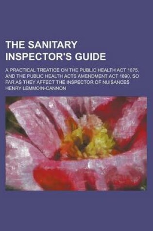 Cover of The Sanitary Inspector's Guide; A Practical Treatice on the Public Health ACT 1875, and the Public Health Acts Amendment ACT 1890, So Far as They Affe