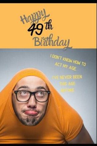 Cover of Happy 49th Birthday. I Don't Know How To Act My Age, I Have Never Been This Age Before