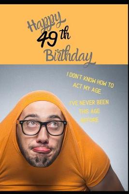 Book cover for Happy 49th Birthday. I Don't Know How To Act My Age, I Have Never Been This Age Before