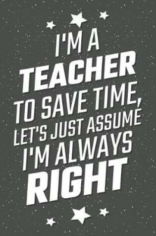 Cover of I'm A Teacher To Save Time, Let's Just Assume I'm Always Right