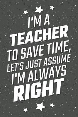 Book cover for I'm A Teacher To Save Time, Let's Just Assume I'm Always Right