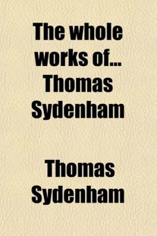 Cover of The Whole Works of Thomas Sydenham; Wherein Not Only the History and Cures of Acute Diseases Are Treated Of, After a New and Accurate Method, But Also the Shortest and Safest Way of Curing Most Chronical Diseases