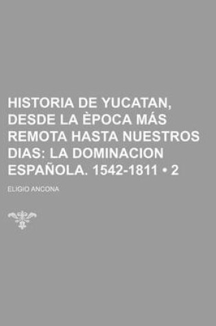 Cover of Historia de Yucatan, Desde La Epoca Mas Remota Hasta Nuestros Dias (2); La Dominacion Espanola. 1542-1811