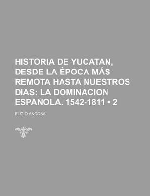 Book cover for Historia de Yucatan, Desde La Epoca Mas Remota Hasta Nuestros Dias (2); La Dominacion Espanola. 1542-1811