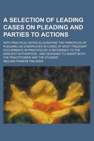 Cover of A Selection of Leading Cases on Pleading and Parties to Actions; With Practical Notes Elucidating the Principles of Pleading (as Exemplified in Cases of Most Frequent Occurrence in Practice) by a Reference to the Earliest Authorities