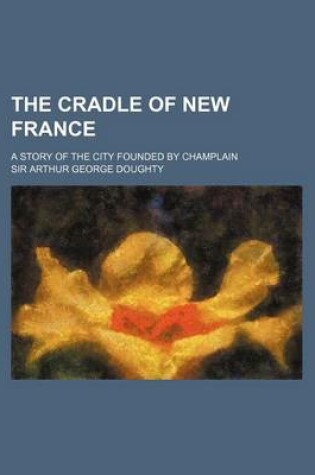 Cover of The Cradle of New France; A Story of the City Founded by Champlain