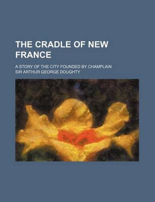 Book cover for The Cradle of New France; A Story of the City Founded by Champlain