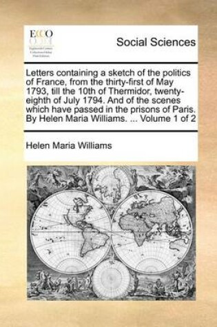 Cover of Letters Containing a Sketch of the Politics of France, from the Thirty-First of May 1793, Till the 10th of Thermidor, Twenty-Eighth of July 1794. and of the Scenes Which Have Passed in the Prisons of Paris. by Helen Maria Williams. ... Volume 1 of 2