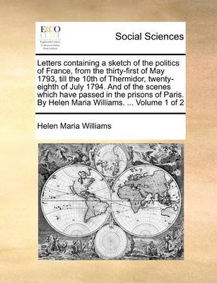 Book cover for Letters Containing a Sketch of the Politics of France, from the Thirty-First of May 1793, Till the 10th of Thermidor, Twenty-Eighth of July 1794. and of the Scenes Which Have Passed in the Prisons of Paris. by Helen Maria Williams. ... Volume 1 of 2