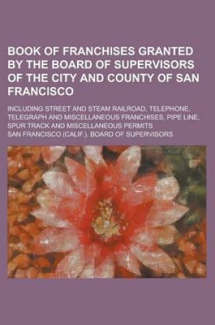 Cover of Book of Franchises Granted by the Board of Supervisors of the City and County of San Francisco; Including Street and Steam Railroad, Telephone, Telegraph and Miscellaneous Franchises, Pipe Line, Spur Track and Miscellaneous Permits