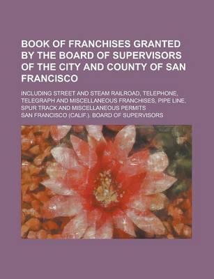 Book cover for Book of Franchises Granted by the Board of Supervisors of the City and County of San Francisco; Including Street and Steam Railroad, Telephone, Telegraph and Miscellaneous Franchises, Pipe Line, Spur Track and Miscellaneous Permits