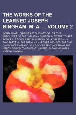 Cover of The Works of the Learned Joseph Bingham, M. A. Volume 2; Containing I. Origines Ecclesiasticae Or, the Antiquities of the Christian Church. in Twenty Three Books. II. a Scholastical History of Lay-Baptism. in Two Parts. III. the French Churches Apology Fo