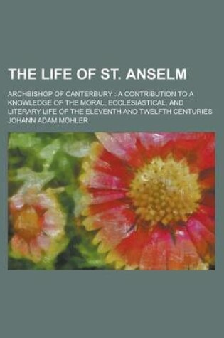 Cover of The Life of St. Anselm; Archbishop of Canterbury a Contribution to a Knowledge of the Moral, Ecclesiastical, and Literary Life of the Eleventh and Twe