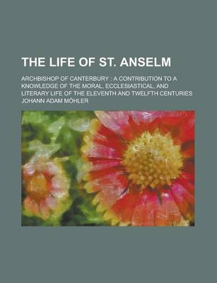 Book cover for The Life of St. Anselm; Archbishop of Canterbury a Contribution to a Knowledge of the Moral, Ecclesiastical, and Literary Life of the Eleventh and Twe