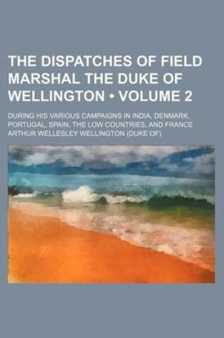 Cover of The Dispatches of Field Marshal the Duke of Wellington (Volume 2); During His Various Campaigns in India, Denmark, Portugal, Spain, the Low Countries, and France