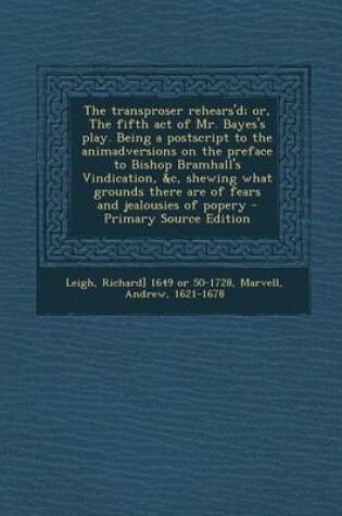 Cover of The Transproser Rehears'd; Or, the Fifth Act of Mr. Bayes's Play. Being a PostScript to the Animadversions on the Preface to Bishop Bramhall's Vindication, &C, Shewing What Grounds There Are of Fears and Jealousies of Popery - Primary Source Edition