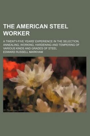 Cover of The American Steel Worker; A Twenty-Five Years' Experience in the Selection, Annealing, Working, Hardening and Tempering of Various Kinds and Grades of Steel