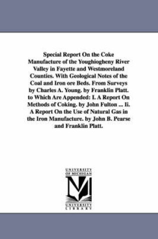 Cover of Special Report On the Coke Manufacture of the Youghiogheny River Valley in Fayette and Westmoreland Counties. With Geological Notes of the Coal and Iron ore Beds. From Surveys by Charles A. Young. by Franklin Platt. to Which Are Appended